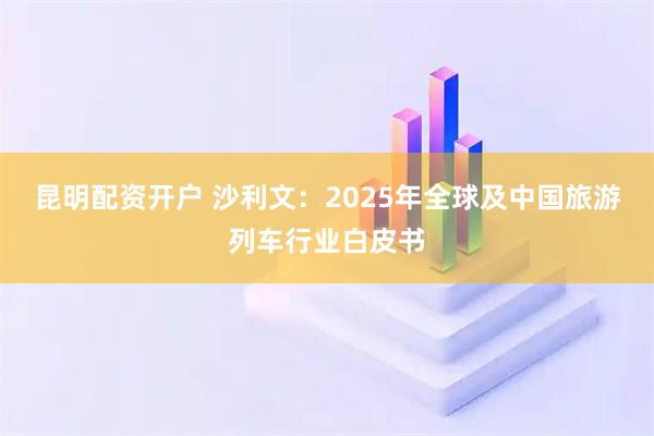 昆明配资开户 沙利文：2025年全球及中国旅游列车行业白皮书
