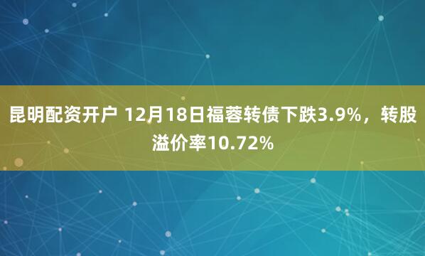 昆明配资开户 12月18日福蓉转债下跌3.9%，转股溢价率10.72%