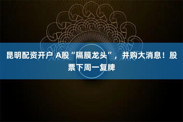 昆明配资开户 A股“隔膜龙头”，并购大消息！股票下周一复牌