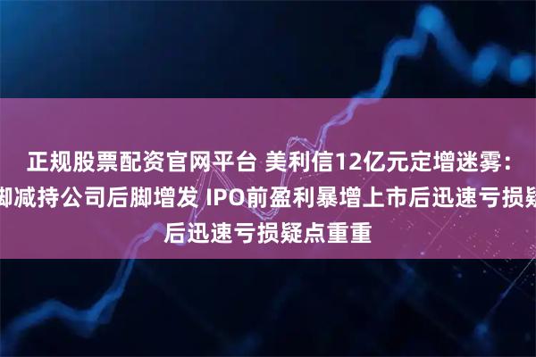 正规股票配资官网平台 美利信12亿元定增迷雾：高管前脚减持公司后脚增发 IPO前盈利暴增上市后迅速亏损疑点重重