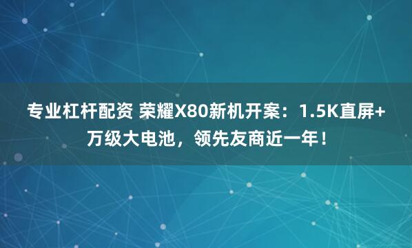 专业杠杆配资 荣耀X80新机开案：1.5K直屏+万级大电池，领先友商近一年！