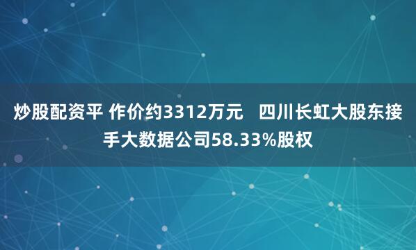 炒股配资平 作价约3312万元   四川长虹大股东接手大数据公司58.33%股权