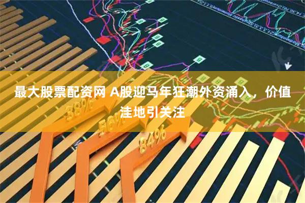 最大股票配资网 A股迎马年狂潮外资涌入，价值洼地引关注
