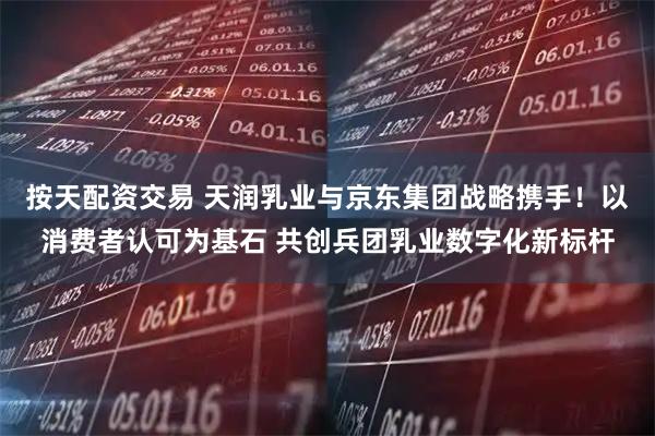 按天配资交易 天润乳业与京东集团战略携手！以消费者认可为基石 共创兵团乳业数字化新标杆