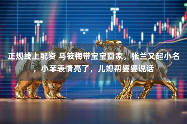 正规线上配资 马筱梅带宝宝回家，张兰又起小名，小菲表情亮了，儿媳帮婆婆说话