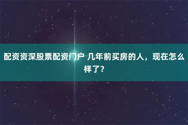 配资资深股票配资门户 几年前买房的人，现在怎么样了？