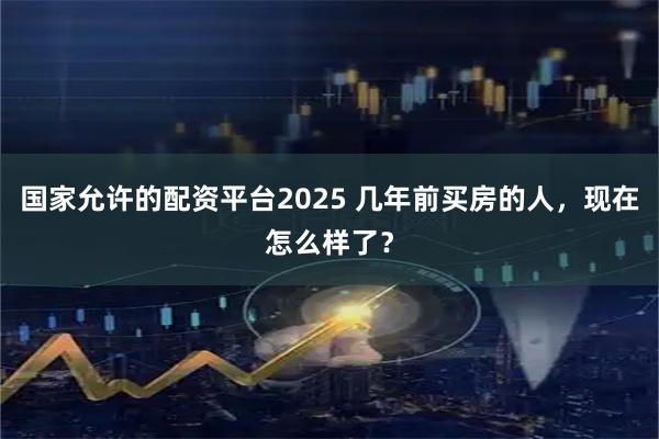 国家允许的配资平台2025 几年前买房的人，现在怎么样了？