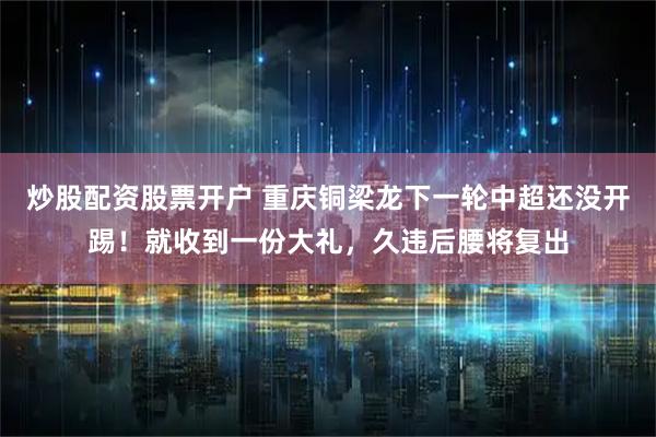 炒股配资股票开户 重庆铜梁龙下一轮中超还没开踢！就收到一份大礼，久违后腰将复出