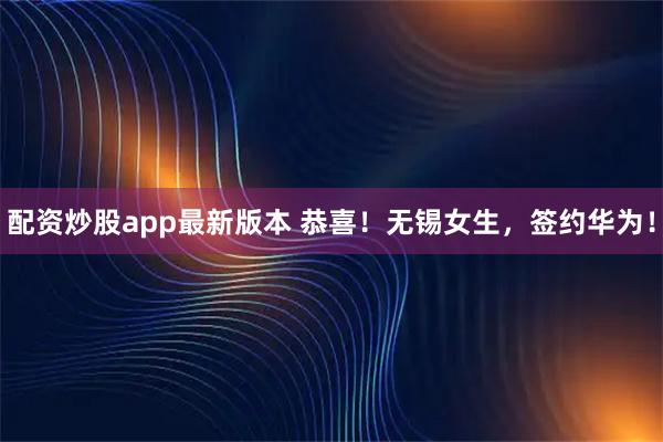配资炒股app最新版本 恭喜！无锡女生，签约华为！