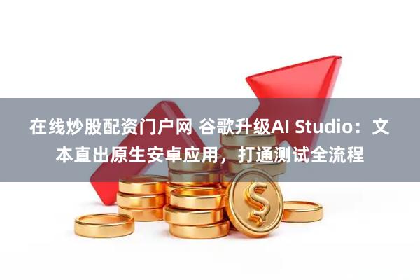 在线炒股配资门户网 谷歌升级AI Studio：文本直出原生安卓应用，打通测试全流程