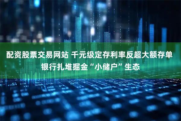 配资股票交易网站 千元级定存利率反超大额存单 银行扎堆掘金“小储户”生态