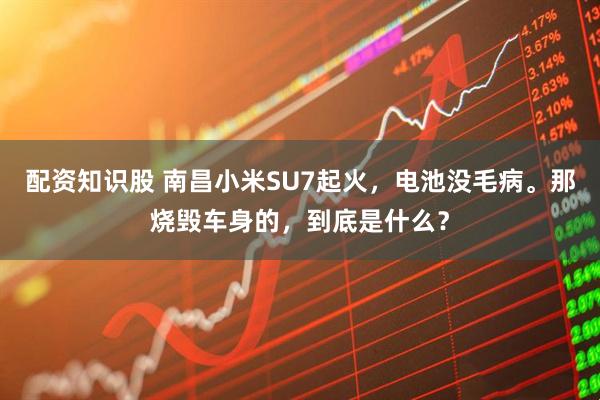 配资知识股 南昌小米SU7起火，电池没毛病。那烧毁车身的，到底是什么？