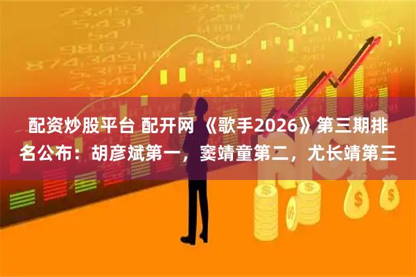 配资炒股平台 配开网 《歌手2026》第三期排名公布：胡彦斌第一，窦靖童第二，尤长靖第三