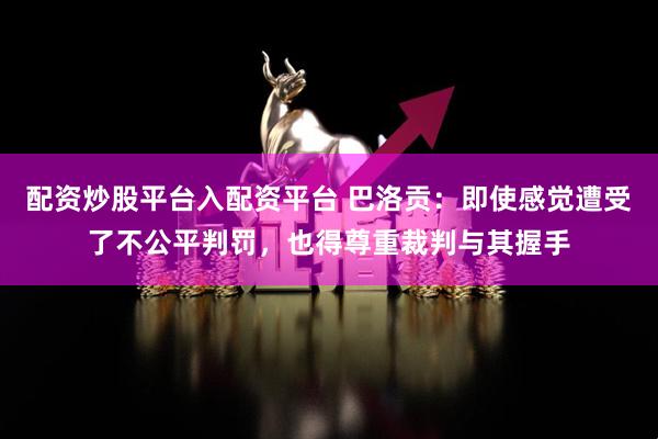 配资炒股平台入配资平台 巴洛贡:即使感觉遭受了不公平判罚,也得尊重裁判与其握手
