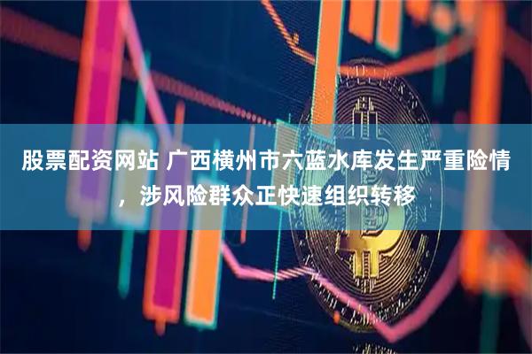 股票配资网站 广西横州市六蓝水库发生严重险情，涉风险群众正快速组织转移