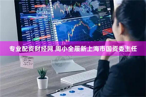 专业配资财经网 周小全履新上海市国资委主任