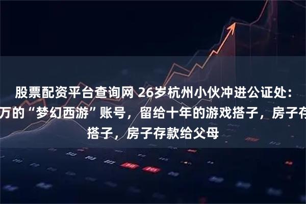 股票配资平台查询网 26岁杭州小伙冲进公证处：氪金10多万的“梦幻西游”账号，留给十年的游戏搭子，房子存款给父母