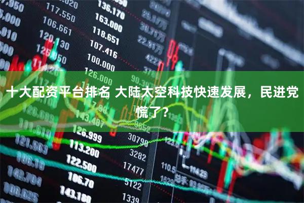 十大配资平台排名 大陆太空科技快速发展，民进党慌了？