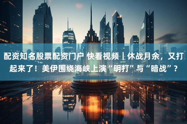 配资知名股票配资门户 快看视频｜休战月余，又打起来了！美伊围绕海峡上演“明打”与“暗战”？
