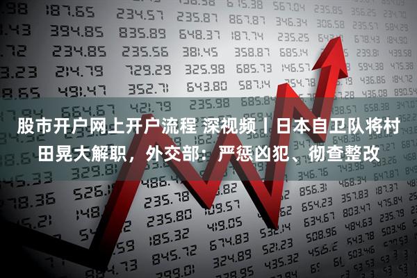 股市开户网上开户流程 深视频丨日本自卫队将村田晃大解职，外交部：严惩凶犯、彻查整改