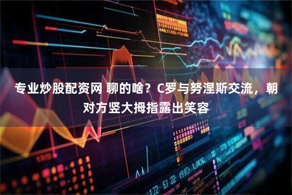 专业炒股配资网 聊的啥？C罗与努涅斯交流，朝对方竖大拇指露出笑容